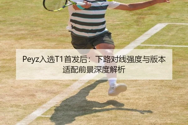 Peyz入选T1首发后：下路对线强度与版本适配前景深度解析