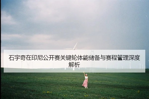 石宇奇在印尼公开赛关键轮体能储备与赛程管理深度解析