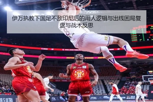 伊万执教下国足不敌印尼后的用人逻辑与出线困局复盘与战术反思