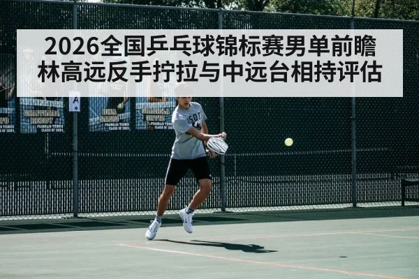 2026全国乒乓球锦标赛男单前瞻 林高远反手拧拉与中远台相持评估